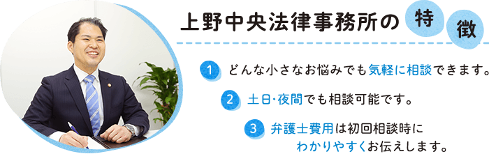 上野中央法律事務所の特徴　１，どんな小さなお悩みでも気軽に相談できます。 ２，土日・夜間でも相談可能です。 3,弁護士費用は初回相談時にわかりやすくお伝えします。